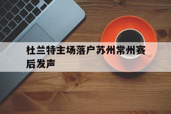 杜兰特主场落户苏州常州赛后发声(杜兰特地址)|鱼乐达人电脑版